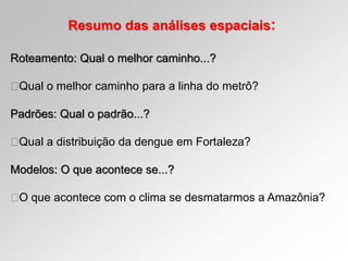 Resumo das análises espaciais:
Roteamento: Qual o melhor caminho...?
Qual o melhor caminho para a linha do metrô?
Padrões: Qual o padrão...?
Qual a distribuição da dengue em Fortaleza?
Modelos: O que acontece se...?
O que acontece com o clima se desmatarmos a Amazônia?
 