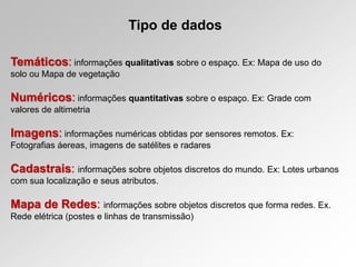 Tipo de dados
Temáticos: informações qualitativas sobre o espaço. Ex: Mapa de uso do
solo ou Mapa de vegetação
Numéricos: informações quantitativas sobre o espaço. Ex: Grade com
valores de altimetria
Imagens: informações numéricas obtidas por sensores remotos. Ex:
Fotografias áereas, imagens de satélites e radares
Cadastrais: informações sobre objetos discretos do mundo. Ex: Lotes urbanos
com sua localização e seus atributos.
Mapa de Redes: informações sobre objetos discretos que forma redes. Ex.
Rede elétrica (postes e linhas de transmissão)
 