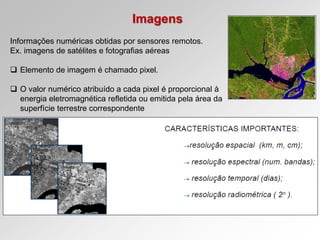 Imagens
Informações numéricas obtidas por sensores remotos.
Ex. imagens de satélites e fotografias aéreas
 Elemento de imagem é chamado pixel.
 O valor numérico atribuído a cada pixel é proporcional à
energia eletromagnética refletida ou emitida pela área da
superfície terrestre correspondente
 