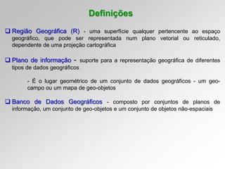 Definições
 Região Geográfica (R) - uma superfície qualquer pertencente ao espaço
geográfico, que pode ser representada num plano vetorial ou reticulado,
dependente de uma projeção cartográfica
 Plano de informação - suporte para a representação geográfica de diferentes
tipos de dados geográficos
- É o lugar geométrico de um conjunto de dados geográficos - um geo-
campo ou um mapa de geo-objetos
 Banco de Dados Geográficos - composto por conjuntos de planos de
informação, um conjunto de geo-objetos e um conjunto de objetos não-espaciais
 