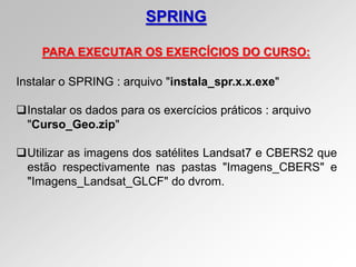 SPRING
PARA EXECUTAR OS EXERCÍCIOS DO CURSO:
Instalar o SPRING : arquivo "instala_spr.x.x.exe"
Instalar os dados para os exercícios práticos : arquivo
"Curso_Geo.zip"
Utilizar as imagens dos satélites Landsat7 e CBERS2 que
estão respectivamente nas pastas "Imagens_CBERS" e
"Imagens_Landsat_GLCF" do dvrom.
 
