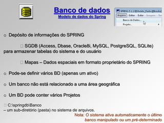 o Depósito de informações do SPRING
SGDB (Access, Dbase, Oracle8i, MySQL, PostgreSQL, SQLite)
para armazenar tabelas do sistema e do usuário
Mapas – Dados espaciais em formato proprietário do SPRING
o Pode-se definir vários BD (apenas um ativo)
o Um banco não está relacionado a uma área geográfica
o Um BD pode conter vários Projetos
C:springdbBanco
– um sub-diretório (pasta) no sistema de arquivos.
Banco de dados
Modelo de dados do Spring
Nota: O sistema ativa automaticamente o último
banco manipulado ou um pré-determinado
 