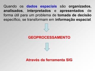 GEOPROCESSAMENTO
Quando os dados espaciais são organizados,
analisados, interpretados e apresentados de
forma útil para um problema de tomada de decisão
específico, se transformam em informação espacial.
Através da ferramenta SIG
 
