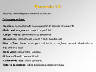 Exercício 1.3
Alocação de um depósito de resíduos sólidos
Dados geográficos:
-Geologia: permeabilidade do solo a partir do grau de fraturamento
-Rede de drenagem: escoamento superficial
-Lençol freático: escoamento sub-superficial
-Declividade: inclinação do terreno a partir da altimetria
-Uso da Terra: áreas de uso para residência, produção e ocupação clandestina –
área com uso atual
-Rede viária: escoamento, logística
-Solos: análise de permeabilidade
-Cadastro de lotes: indica ocupação
-Setores censitários: indica distribuição socioeconômica
 