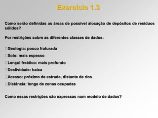 Como serão definidas as áreas de possível alocação de depósitos de resíduos
sólidos?
Por restrições sobre as diferentes classes de dados:
Geologia: pouco fraturada
Solo: mais espesso
Lençol freático: mais profundo
Declividade: baixa
Acesso: próximo de estrada, distante de rios
Distância: longe de zonas ocupadas
Como essas restrições são expressas num modelo de dados?
Exercício 1.3
 