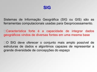SIG
Sistemas de Informação Geográfica (SIG ou GIS) são as
ferramentas computacionais usadas para Geoprocessamento.
Característica forte é a capacidade de integrar dados
geográficos vindos de diversas fontes em uma mesma base
O SIG deve oferecer o conjunto mais amplo possível de
estruturas de dados e algoritmos capazes de representar a
grande diversidade de concepções do espaço
 