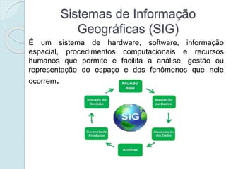 Sistemas de Informação
Geográficas (SIG)
É um sistema de hardware, software, informação
espacial, procedimentos computacionais e recursos
humanos que permite e facilita a análise, gestão ou
representação do espaço e dos fenômenos que nele
ocorrem.
 