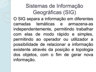 Sistemas de Informação
Geográficas (SIG)
O SIG separa a informação em diferentes
camadas temáticas e armazena-as
independentemente, permitindo trabalhar
com elas de modo rápido e simples,
permitindo ao operador ou utilizador a
possibilidade de relacionar a informação
existente através da posição e topologia
dos objetos, com o fim de gerar nova
informação.
 
