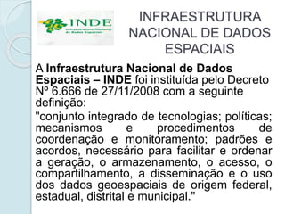 INFRAESTRUTURA
NACIONAL DE DADOS
ESPACIAIS
A Infraestrutura Nacional de Dados
Espaciais – INDE foi instituída pelo Decreto
Nº 6.666 de 27/11/2008 com a seguinte
definição:
"conjunto integrado de tecnologias; políticas;
mecanismos e procedimentos de
coordenação e monitoramento; padrões e
acordos, necessário para facilitar e ordenar
a geração, o armazenamento, o acesso, o
compartilhamento, a disseminação e o uso
dos dados geoespaciais de origem federal,
estadual, distrital e municipal."
 