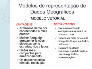Modelos de representação de
Dados Geográficos
VANTAGENS
 Armazenamento por
coordenadas é mais
preciso;
 Melhor forma de
armazenar feições
discretas como
estradas, rios e lagos;
 Dados mais
compactos para
armazenamento;
 Os dados vetoriais
têm alta resolução;
DESVANTAGENS
 Processamentos de
interações espaciais é um
processo caro;
 Podem ser mais difíceis de
manipular do que os dados
matriciais;
 Estrutura de dados
complexa, inviabilizando o
uso para grandes
representações.
MODELO VETORIAL
 