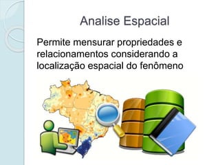 Analise Espacial
Permite mensurar propriedades e
relacionamentos considerando a
localização espacial do fenômeno
 