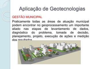 Aplicação de Geotecnologias
GESTÃO MUNICIPAL
Praticamente todas as áreas de atuação municipal
podem encontrar no geoprocessamento um importante
aliado nas etapas de levantamento de dados,
diagnóstico do problema, tomada de decisão,
planejamento, projeto, execução de ações e medição
dos resultados.
 