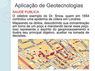 Aplicação de Geotecnologias
SAUDE PUBLICA
O célebre exemplo do Dr. Snow, quem em 1854
controlou uma epidemia de cólera em Londres
Mapeando os óbitos, descobrindo sua concentração
em torno de um poço e mandando lacrar esse poço.
Isso representa o espírito do geoprocessamento e
ilustra seu principal objetivo, auxiliar na tomada de
decisões.
 