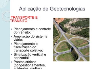 Aplicação de Geotecnologias
TRANSPORTE E
TRÂNSITO
 Planejamento e controle
do trânsito;
 Ampliação do sistema
viário;
 Planejamento e
fiscalização do
transporte coletivo;
 Sinalização vertical e
horizontal;
 Pontos críticos
(congestionamentos,
 