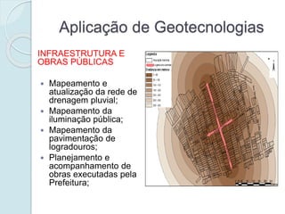 Aplicação de Geotecnologias
INFRAESTRUTURA E
OBRAS PÚBLICAS
 Mapeamento e
atualização da rede de
drenagem pluvial;
 Mapeamento da
iluminação pública;
 Mapeamento da
pavimentação de
logradouros;
 Planejamento e
acompanhamento de
obras executadas pela
Prefeitura;
 