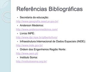 Referências Bibliográficas
 Secretaria da educação:
http://www.geografia.seed.pr.gov.br/
 Anderson Medeiros:
http://www.andersonmedeiros.com/
 Livros INPE:
http://www.dpi.inpe.br/gilberto/livro/
 Infraestrutura Internacional de Dados Espaciais (INDE):
http://www.inde.gov.br/
 Ordem dos Engenheiros Região Norte:
http://www.oern.pt/
 Instituto Soma:
http://institutosoma.org.br/
 