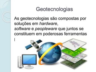 Geotecnologias
As geotecnologias são compostas por
soluções em hardware,
software e peopleware que juntos se
constituem em poderosas ferramentas
para a tomada de decisões.
 