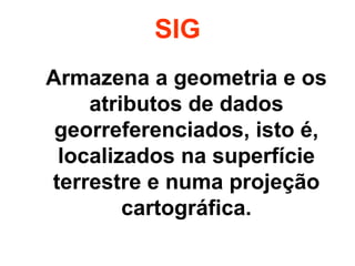SIG 
Armazena a geometria e os 
atributos de dados 
georreferenciados, isto é, 
localizados na superfície 
terrestre e numa projeção 
cartográfica. 
 