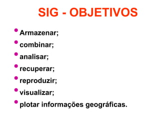 SIG - OBJETIVOS 
•Armazenar; 
•combinar; 
•analisar; 
•recuperar; 
•reproduzir; 
•visualizar; 
•plotar informações geográficas. 
 