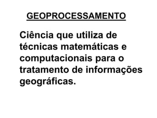 GEOPROCESSAMENTO 
Ciência que utiliza de 
técnicas matemáticas e 
computacionais para o 
tratamento de informações 
geográficas. 
 