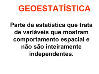 GEOESTATÍSTICA 
Parte da estatística que trata 
de variáveis que mostram 
comportamento espacial e 
não são inteiramente 
independentes. 
 