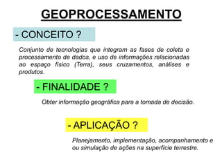 GEOPROCESSAMENTO 
- CONCEITO ? 
Conjunto de tecnologias que integram as fases de coleta e 
processamento de dados, e uso de informações relacionadas 
ao espaço físico (Terra), seus cruzamentos, análises e 
produtos. 
- FINALIDADE ? 
Obter informação geográfica para a tomada de decisão. 
- APLICAÇÃO ? 
Planejamento, implementação, acompanhamento e 
ou simulação de ações na superfície terrestre. 
 