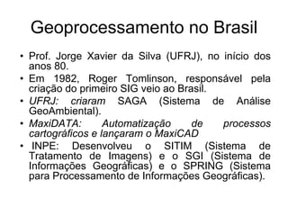 Geoprocessamento no Brasil 
• Prof. Jorge Xavier da Silva (UFRJ), no início dos 
anos 80. 
• Em 1982, Roger Tomlinson, responsável pela 
criação do primeiro SIG veio ao Brasil. 
• UFRJ: criaram SAGA (Sistema de Análise 
GeoAmbiental). 
• MaxiDATA: Automatização de processos 
cartográficos e lançaram o MaxiCAD 
• INPE: Desenvolveu o SITIM (Sistema de 
Tratamento de Imagens) e o SGI (Sistema de 
Informações Geográficas) e o SPRING (Sistema 
para Processamento de Informações Geográficas). 
 