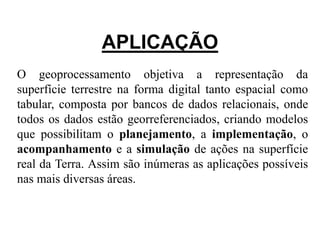 APLICAÇÃO 
O geoprocessamento objetiva a representação da 
superfície terrestre na forma digital tanto espacial como 
tabular, composta por bancos de dados relacionais, onde 
todos os dados estão georreferenciados, criando modelos 
que possibilitam o planejamento, a implementação, o 
acompanhamento e a simulação de ações na superfície 
real da Terra. Assim são inúmeras as aplicações possíveis 
nas mais diversas áreas. 
 