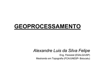 GEOPROCESSAMENTO 
Alexandre Luis da Silva Felipe 
Eng. Florestal (ESALQ/USP) 
Mestrando em Topografia (FCA/UNESP- Botucatu) 
 