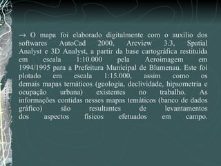    O mapa foi elaborado digitalmente com o auxílio dos softwares AutoCad 2000, Arcview 3.3, Spatial Analyst e 3D Analyst, a partir da base cartográfica restituída em escala 1:10.000 pela Aeroimagem em 1994/1995 para a Prefeitura Municipal de Blumenau. Este foi plotado em escala 1:15.000, assim como os demais mapas temáticos (geologia, declividade, hipsometria e ocupação urbana) existentes no trabalho. As informações contidas nesses mapas temáticos (banco de dados gráfico) são resultantes de levantamentos dos aspectos físicos efetuados em campo. 