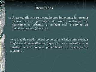 Resultados    A cartografia tem-se mostrado uma importante ferramenta técnica para a prevenção de riscos, realização de planejamentos urbanos, e também está a serviço da iniciativa privada (apólices).      A área de estudo possui como característica uma elevada freqüência de reincidências, o que justifica a importância do trabalho. Assim, como a possibilidade de prevenção de acidentes.  