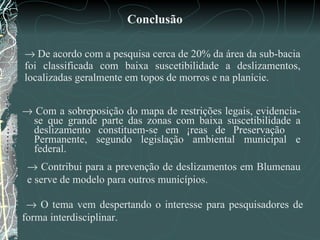    De acordo com a pesquisa cerca de 20% da área da sub-bacia foi classificada com baixa suscetibilidade a deslizamentos, localizadas geralmente em topos de morros e na planície.    Com a sobreposição do mapa de restrições legais, evidencia-se que grande parte das zonas com baixa suscetibilidade a deslizamento constituem-se em Áreas de Preservação  Permanente, segundo legislação ambiental municipal e federal. Conclusão      Contribui para a prevenção de deslizamentos em Blumenau e serve de modelo para outros municípios.     O tema vem despertando o interesse para pesquisadores de forma interdisciplinar.  