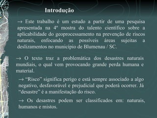    Este trabalho é um estudo a partir de uma pesquisa apresentada na 4º mostra do talento científico sobre a aplicabilidade do geoprocessamento na prevenção de riscos naturais, enfocando as possíveis áreas sujeitas a deslizamentos no município de Blumenau / SC. Introdução    O texto traz a problemática dos desastres naturais mundiais, o qual vem provocando grande perda humana e material.      Os desastres podem ser classificados em: naturais, humanos e mistos.    “ Risco” significa perigo e está sempre associado a algo negativo, desfavorável e prejudicial que poderá ocorrer. Já “desastre” é a manifestação do risco.  