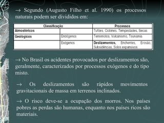    Segundo (Augusto Filho et al. 1990) os processos naturais podem ser divididos em:     No Brasil os acidentes provocados por deslizamentos são, geralmente, caracterizados por processos exógenos e do tipo misto.    Os deslizamentos são rápidos movimentos gravitacionais de massa em terrenos inclinados.    O risco deve-se a ocupação dos morros. Nos países pobres as perdas são humanas, enquanto nos países ricos são materiais.  