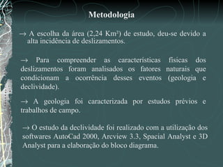 Metodologia    A escolha da área (2,24 Km²) de estudo, deu-se devido a alta incidência de deslizamentos.     Para compreender as características físicas dos deslizamentos foram analisados os fatores naturais que condicionam a ocorrência desses eventos (geologia e declividade).     A geologia foi caracterizada por estudos prévios e trabalhos de campo.     O estudo da declividade foi realizado com a utilização dos softwares AutoCad 2000, Arcview 3.3, Spacial Analyst e 3D Analyst para a elaboração do bloco diagrama.  