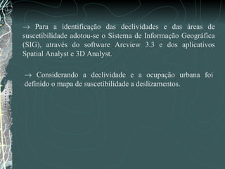    Considerando a declividade e a ocupação urbana foi definido o mapa de suscetibilidade a deslizamentos.     Para a identificação das declividades e das áreas de suscetibilidade adotou-se o Sistema de Informação Geográfica (SIG), através do software Arcview 3.3 e dos aplicativos Spatial Analyst e 3D Analyst. 