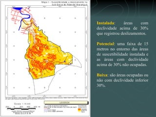 Instalada : áreas com declividade acima de 30% que registrou deslizamentos. Potencial : uma faixa de 15 metros no entorno das áreas de suscetibilidade instalada e as áreas com declividade acima de 30% não ocupadas. Baixa : são áreas ocupadas ou não com declividade inferior 30%. 