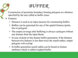 BUFFER
Construction of proximity boundary forming polygons at a distance
specified by the user called as buffer zones
 Features:
• Distance is used as an input measure for constructing buffers
• Buffers can be generated for any of the spatial features (point,
line or polygon)
• The output coverage after buffering is always a polygon without
any features from the input theme
• In case of point or line feature buffer generation, if the distance
between two features is less than twice the search radius, output
polygons will overlap
• In buffer generation search radius can be based on feature
attributes which is called weighted buffer
 