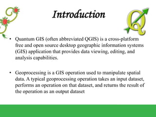 Introduction
• Quantum GIS (often abbreviated QGIS) is a cross-platform
free and open source desktop geographic information systems
(GIS) application that provides data viewing, editing, and
analysis capabilities.
• Geoprocessing is a GIS operation used to manipulate spatial
data. A typical geoprocessing operation takes an input dataset,
performs an operation on that dataset, and returns the result of
the operation as an output dataset
 