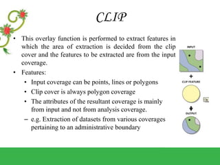 CLIP
• This overlay function is performed to extract features in
which the area of extraction is decided from the clip
cover and the features to be extracted are from the input
coverage.
• Features:
• Input coverage can be points, lines or polygons
• Clip cover is always polygon coverage
• The attributes of the resultant coverage is mainly
from input and not from analysis coverage.
– e.g. Extraction of datasets from various coverages
pertaining to an administrative boundary
 