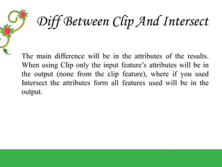 Diff Between Clip And Intersect
The main difference will be in the attributes of the results.
When using Clip only the input feature’s attributes will be in
the output (none from the clip feature), where if you used
Intersect the attributes form all features used will be in the
output.
 