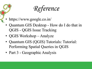 Reference
• https://www.google.co.in/
• Quantum GIS Desktop - How do I do that in
QGIS - QGIS Issue Tracking
• QGIS Workshop – Analyze
• Quantum GIS (QGIS) Tutorials: Tutorial:
Performing Spatial Queries in QGIS
• Part 3 - Geographic Analysis
 