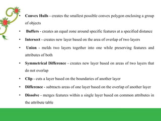 • Convex Hulls - creates the smallest possible convex polygon enclosing a group
of objects
• Buffers - creates an equal zone around specific features at a specified distance
• Intersect - creates new layer based on the area of overlap of two layers
• Union - melds two layers together into one while preserving features and
attributes of both
• Symmetrical Difference - creates new layer based on areas of two layers that
do not overlap
• Clip - cuts a layer based on the boundaries of another layer
• Difference - subtracts areas of one layer based on the overlap of another layer
• Dissolve - merges features within a single layer based on common attributes in
the attribute table
 