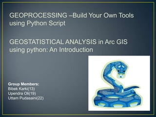 GEOPROCESSING –Build Your Own Tools
using Python Script
GEOSTATISTICAL ANALYSIS in Arc GIS
using python: An Introduction
Group Members:
Bibek Karki(13)
Upendra Oli(19)
Uttam Pudasaini(22)
 