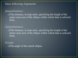 Takes following Arguments
majorSemiaxis:
The distance, in map units, specifying the length of the
major semi axis of the ellipse within which data is selected
from.
minorSemiaxis:
The distance, in map units, specifying the length of the
minor semi axis of the ellipse within which data is selected
from.
Angle:
The angle of the search ellipse.
 