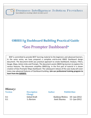 OBIEE11g Dashboard Building Practical Guide
                   “Geo Prompter Dashboard”

   BISP is committed to provide BEST learning material to the beginners and advanced learners.
 In the same series, we have prepared a complete end-to-end OBIEE Dashboard design
 document. The document briefs you practical approach to create Dashboard, Analysis, Filters,
 Gauge, Maps, Action Links and Prompts. The document assists OBIEE11g learners to explore the
 various features. The document simplifies OBIEE11g. In the first part of tutorial it is shown
 creation of Geo Prompter Maps Dashboard. The subsequent release of the case study will cover
 many new advanced features of Dashboard building. Join our professional training program to
 learn from the EXPERTS.




History:
Version                  Description               Author              Publish Date
                         Change
0.1                      Initial Draft                   Kuldeep Mishra 10 -Jan-2012
                                                                                th



0.1                      1st Review                      Amit Sharma    11 -Jan-2012
                                                                                th
 