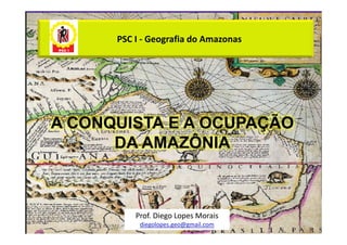 PSC I - Geografia do Amazonas




A CONQUISTA E A OCUPAÇÃO
      DA AMAZÔNIA



          Prof. Diego Lopes Morais
           diegolopes.geo@gmail.com
 