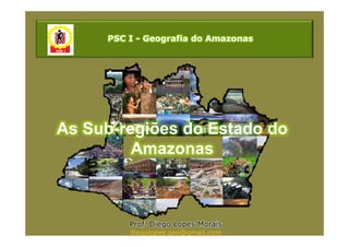 PSC I - Geografia do Amazonas




As Sub-regiões do Estado do
         Amazonas



         Prof. Diego Lopes Morais
         diegolopes.geo@gmail.com
 