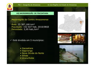 PSC I - Geografia do Amazonas   As Sub-Regiões do Estado do Amazonas



    A3) MICRORREGIÃO DE ITACOATIARA


Mesorregião do Centro Amazonense

Área: 25 387,168 km²
População: 152 027 hab. 2010/IBGE
Densidade: 5,99 hab./km²




 Está dividida em 5 municípios:


        •   Itacoatiara
        •   Itapiranga
        •   Nova Olinda do Norte
        •   Silves
        •   Urucurituba
 