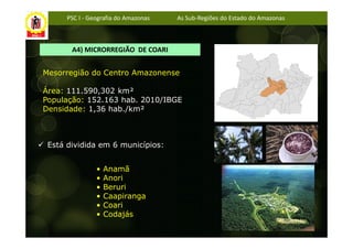 PSC I - Geografia do Amazonas   As Sub-Regiões do Estado do Amazonas



       A4) MICRORREGIÃO DE COARI


Mesorregião do Centro Amazonense

Área: 111.590,302 km²
População: 152.163 hab. 2010/IBGE
Densidade: 1,36 hab./km²



 Está dividida em 6 municípios:


                •   Anamã
                •   Anori
                •   Beruri
                •   Caapiranga
                •   Coari
                •   Codajás
 